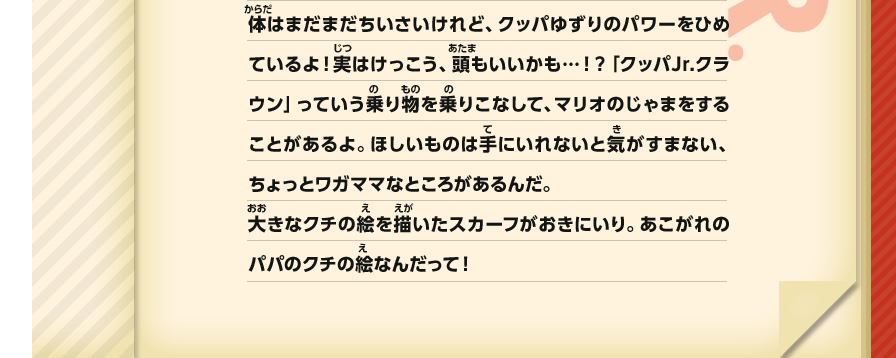 体はまだまだちいさいけれど、クッパゆずりのパワーをひめているよ！実はけっこう、頭もいいかも…！？「クッパJr.クラウン」っていう乗り物を乗りこなして、マリオのじゃまをすることがあるよ。ほしいものは手にいれないと気がすまない、ちょっとワガママなところがあるんだ。大きなクチの絵を描いたスカーフがおきにいり。あこがれのパパのクチの絵なんだって！