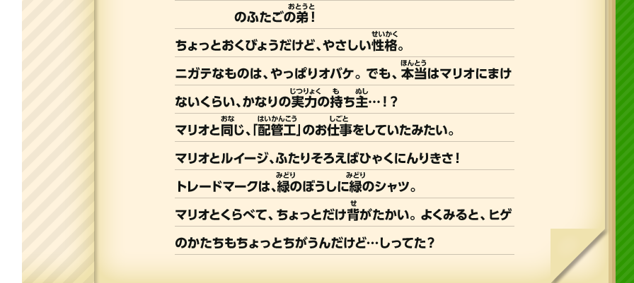 のふたごの弟！ちょっとおくびょうだけど、やさしい性格。ニガテなものは、やっぱりオバケ。 でも、本当はマリオにまけないくらい、かなりの実力の持ち主…！？マリオと同じ、「配管工」のお仕事をしていたみたい。マリオとルイージ、ふたりそろえばひゃくにんりきさ！トレードマークは、緑のぼうしに緑のシャツ。マリオとくらべて、ちょっとだけ背がたかい。 よくみると、ヒゲのかたちもちょっとちがうんだけど…しってた？