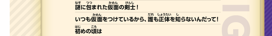 謎に包まれた仮面の剣士！いつも仮面をつけているから、誰も正体を知らないんだって！初めの頃は