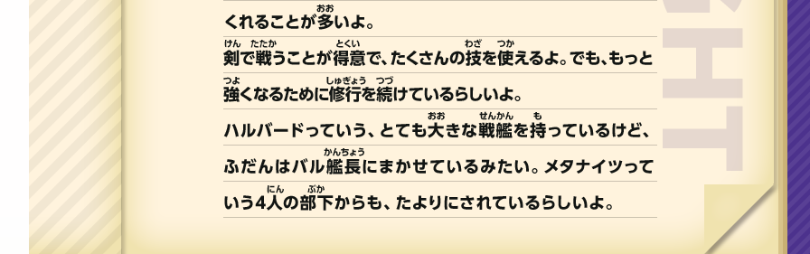 くれることが多いよ。剣で戦うことが得意で、たくさんの技を使えるよ。でも、もっと強くなるために修行を続けているらしいよ。ハルバードっていう、とても大きな戦艦を持っているけど、ふだんはバル艦長にまかせているみたい。メタナイツっていう4人の部下からも、たよりにされているらしいよ。