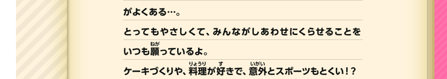 よくある…。とってもやさしくて、みんながしあわせにくらせることをいつも願っているよ。ケーキづくりや、料理が好きで、意外とスポーツもとくい！？
