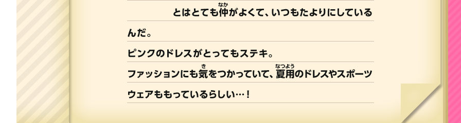 とはとても仲がよくて、いつもたよりにしているんだ。ピンクのドレスがとってもステキ。ファッションにも気をつかっていて、夏用のドレスやスポーツウェアももっているらしい…！