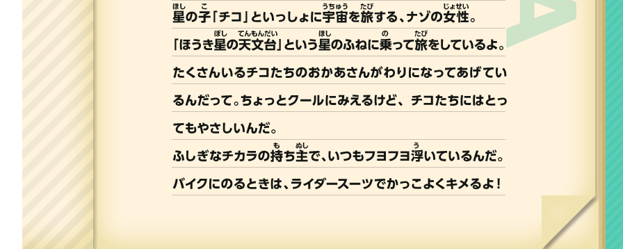 星の子「チコ」といっしょに宇宙を旅する、ナゾの女性。「ほうき星の天文台」という星のふねに乗って旅をしているよ。たくさんいるチコたちのおかあさんがわりになってあげているんだって。ちょっとクールにみえるけど、チコたちにはとってもやさしいんだ。ふしぎなチカラの持ち主で、いつもフヨフヨ浮いているんだ。バイクにのるときは、ライダースーツでかっこよくキメるよ！