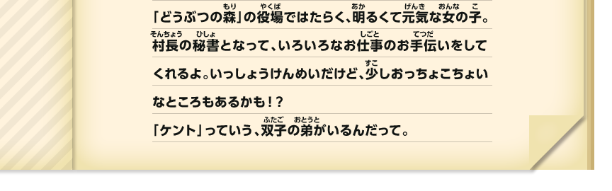 「どうぶつの森」の役場ではたらく、明るくて元気な女の子。村長の秘書となって、いろいろなお仕事のお手伝いをしてくれるよ。いっしょうけんめいだけど、少しおっちょこちょいなところもあるかも！？「ケント」っていう、双子の弟がいるんだって。