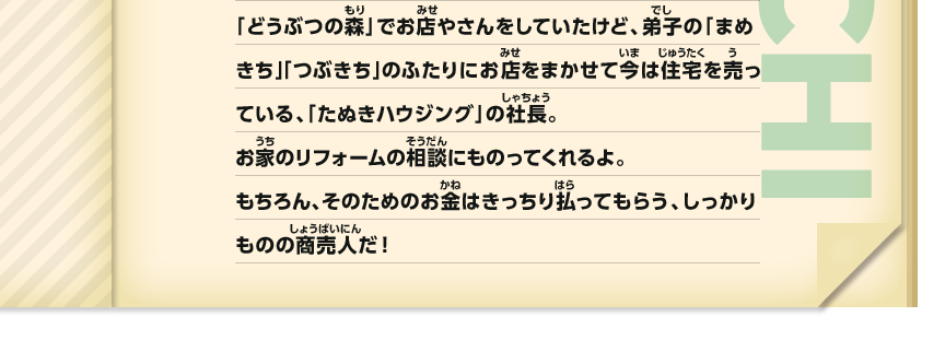「どうぶつの森」でお店やさんをしていたけど、弟子の「まめきち」「つぶきち」のふたりにお店をまかせて今は住宅を売っている、「たぬきハウジング」の社長。お家のリフォームの相談にものってくれるよ。もちろん、そのためのお金はきっちり払ってもらう、しっかりものの商売人だ！