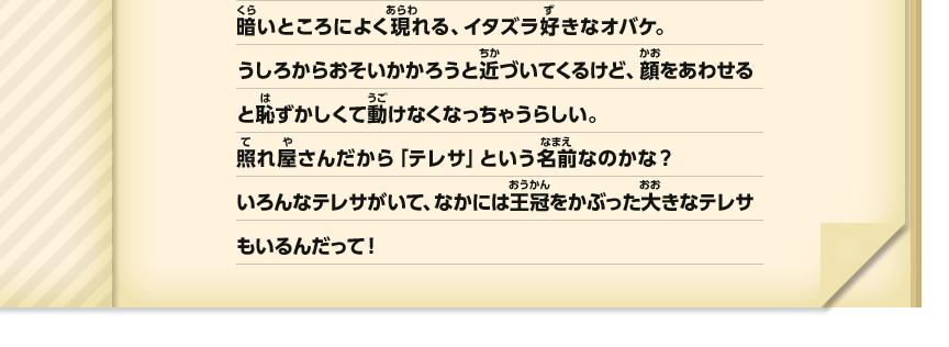 暗いところによく現れる、イタズラ好きなオバケ。うしろからおそいかかろうと近づいてくるけど、顔をあわせると恥ずかしくて動けなくなっちゃうらしい。照れ屋さんだから「テレサ」という名前なのかな？いろんなテレサがいて、なかには王冠をかぶった大きなテレサもいるんだって！