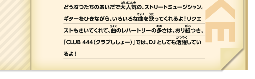 どうぶつたちのあいだで大人気の、ストリートミュージシャン。ギターをひきながら、いろいろな曲を歌ってくれるよ！リクエストも聞いてくれて、曲のレパートリーの多さは、おり紙つき。「CLUB 444（クラブししょー）」では、DJとしても活躍しているよ！