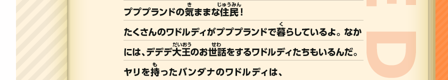 プププランドの気ままな住民！たくさんのワドルディがプププランドで暮らしているよ。 なかには、デデデ大王のお世話をするワドルディたちもいるんだ。ヤリを持ったバンダナのワドルディは、　
