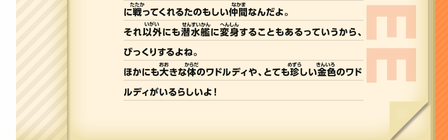 戦ってくれるたのもしい仲間なんだよ。それ以外にも潜水艦に変身することもあるっていうから、びっくりするよね。ほかにも大きな体のワドルディや、とても珍しい金色のワドルディがいるらしいよ！