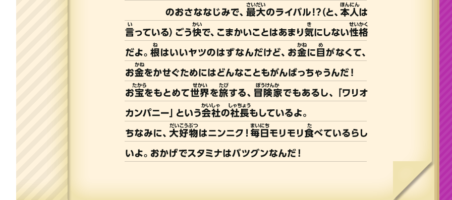 のおさななじみで、最大のライバル！？（と、本人は言っている）ごう快で、こまかいことはあまり気にしない性格だよ。根はいいヤツのはずなんだけど、お金に目がなくて、お金をかせぐためにはどんなこともがんばっちゃうんだ！お宝をもとめて世界を旅する、冒険家でもあるし、「ワリオカンパニー」という会社の社長もしているよ。ちなみに、大好物はニンニク！毎日モリモリ食べているらしいよ。おかげでスタミナはバツグンなんだ！