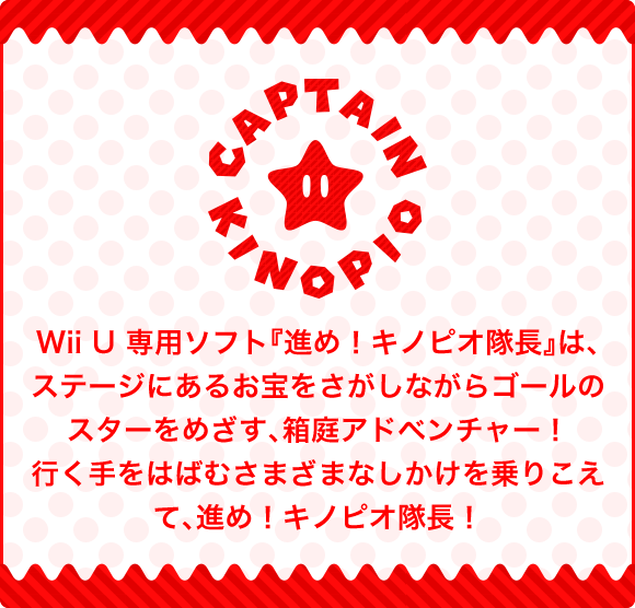 Wii U専用ソフト『進め！キノピオ隊長』は、ステージにあるお宝をさがしながらゴールのスターをめざす、箱庭アドベンチャー！行く手をはばむさまざまなしかけを乗りこえて、進め！キノピオ隊長！