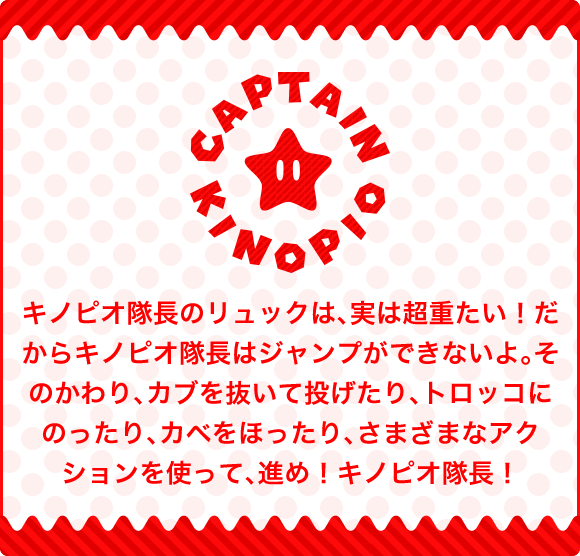 キノピオ隊長のリュックは、実は超重たい！だからキノピオ隊長はジャンプができないよ。そのかわり、カブを抜いて投げたり、トロッコにのったり、カベをほったり、さまざまなアクションを使って、進め！キノピオ隊長！
