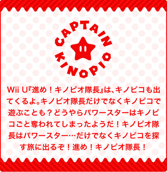 Wii U『進め！キノピオ隊長』は、キノピコも出てくるよ。キノピオ隊長だけでなくキノピコで遊ぶことも？どうやらパワースターはキノピコごと奪われてしまったようだ！キノピオ隊長はパワースター…だけでなくキノピコを探す旅に出るぞ！進め！キノピオ隊長！