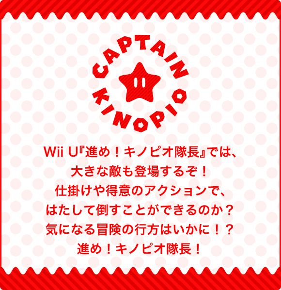 Wii U『進め！キノピオ隊長』では、大きな敵も登場するぞ！仕掛けや得意のアクションで、はたして倒すことができるのか？気になる冒険の行方はいかに！？進め！キノピオ隊長！