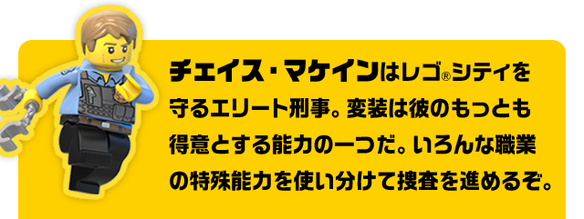 チェイス・マケインはレゴ®シティを守るエリート刑事。変装は彼のもっとも得意とする能力の一つだ。いろんな職業の特殊能力を使い分けて捜査を進めるぞ。