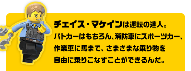 チェイス・マケインは運転の達人。パトカーはもちろん、消防車にスポーツカー、作業車に馬まで、さまざまな乗り物を自由に乗りこなすことができるんだ。