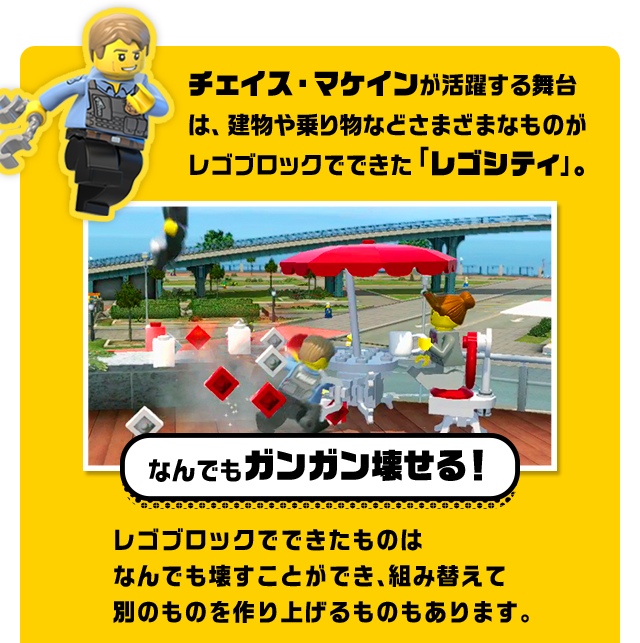 チェイス・マケインが活躍する舞台は、建物や乗り物などさまざまなものがレゴブロックでできた「レゴシティ」。　なんでもガンガン壊せる！　レゴブロックでできたものはなんでも壊すことができ、組み替えて別のものを作り上げるものもあります。