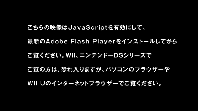 この動画はパソコンのブラウザーでJavaScriptを有効にし、最新のAdobe Flash Playerをインストールしてからご覧ください。また、WiiやニンテンドーDSシリーズでご覧の方は、恐れ入りますが、パソコンのブラウザーやWii Uでご覧ください。