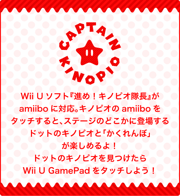 Wii Uソフト『進め！キノピオ隊長』がamiiboに対応。キノピオのamiiboをタッチすると、ステージのどこかに登場するドットのキノピオと「かくれんぼ」が楽しめるよ！ドットのキノピオを見つけたらWii U GamePadをタッチしよう！