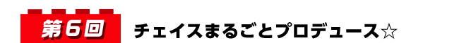 第6回 チェイスまるごとプロデュース☆
