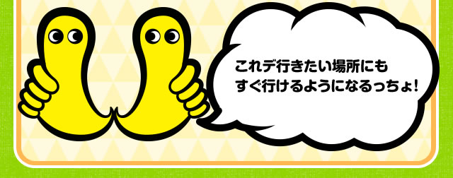 これデ行きたい場所にもすぐ行けるようになるっちょ！