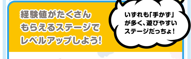 経験値がたくさんもらえるステージでレベルアップしよう！いずれも「手かず」が多く、遊びやすいステージだっちょ！