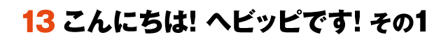 13こんにちは！ヘビッピです！ その1