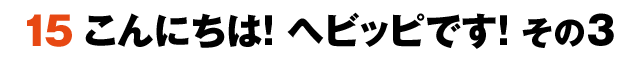 15こんにちは！ヘビッピです！ その3