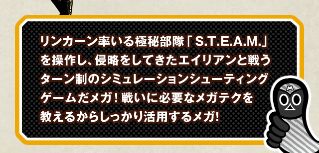 リンカーン率いる極秘部隊「S.T.E.A.M.」を操作し、侵略をしてきたエイリアンと戦うターン制のシミュレーションシューティングゲームだメガ！戦いに必要なメガテクを教えるからしっかり活用するメガ！