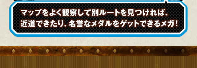 マップをよく観察して別ルートを見つければ、近道できたり、名誉なメダルをゲットできるメガ！