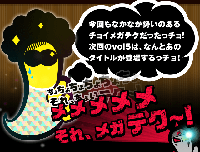 今回もなかなか勢いのあるメガテクだったっチョ！次回のvol5は、なんとあのタイトルが登場するっチョ！