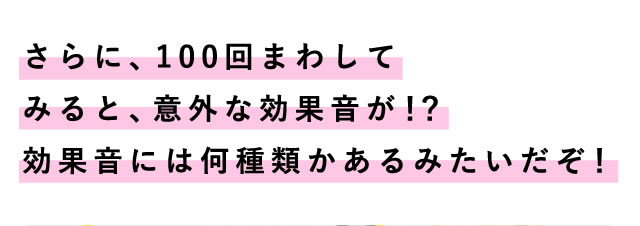 さらに、100回まわしてみると、意外な効果音が！？効果音には何種類かあるみたいだぞ！
