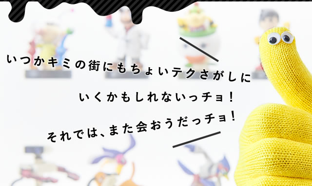 いつかキミの街にもちょいテクさがしにいくかもしれないっチョ！それでは、また会おうだっチョ！