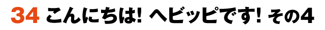 34こんにちは！ヘビッピです！ その4