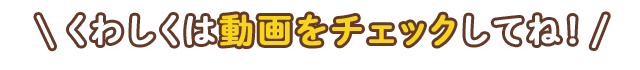 くわしくは動画をチェックしてね！