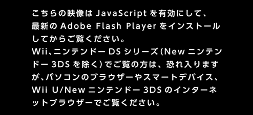 この動画はパソコンのブラウザーでJavaScriptを有効にし、最新のAdobe Flash Playerをインストールしてからご覧ください。また、WiiやニンテンドーDSシリーズでご覧の方は、恐れ入りますが、パソコンのブラウザーやWii Uでご覧ください。