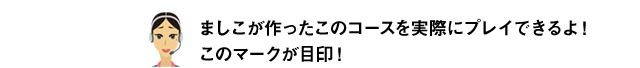 ましこが作ったこのコースを実際にプレイできるよ！このマークが目印！