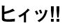 ヒィッ!!