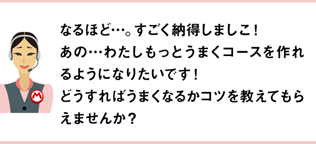 なるほど…。すごく納得しましこ！あの…わたしもっとうまくコースを作れるようになりたいです！どうすればうまくなるかコツを教えてもらえませんか？