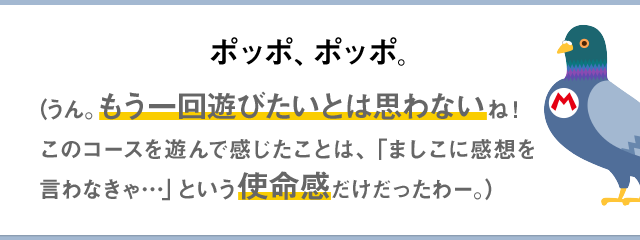 ポッポ、ポッポ。（うん。もう一回遊びたいとは思わないね！このコースを遊んで感じたことは、「ましこに感想を言わなきゃ…」という使命感だけだったわー。）