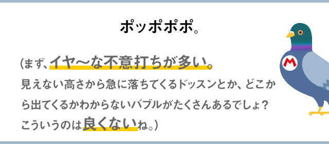ポッポポポ。（まず、イヤ～な不意打ちが多い。見えない高さから急に落ちてくるドッスンとか、どこから出てくるかわからないバブルがたくさんあるでしょ？こういうのは良くないね。）