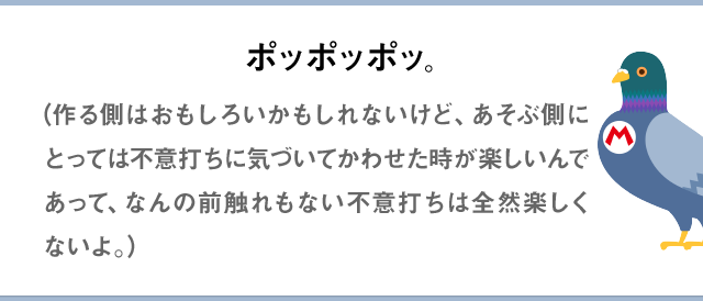 ポッポッポッ。（作る側はおもしろいかもしれないけど、あそぶ側にとっては不意打ちに気づいてかわせた時が楽しいんであって、なんの前触れもない不意打ちは全然楽しくないよ。）