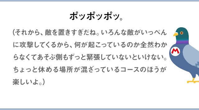 ポッポッポッ。（それから、敵を置きすぎだね。いろんな敵がいっぺんに攻撃してくるから、何が起こっているのか全然わからなくてあそぶ側もずっと緊張していないといけない。ちょっと休める場所が混ざっているコースのほうが楽しいよ。）