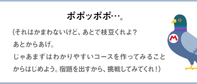 ポポッポポ…。（それはかまわないけど、あとで枝豆くれよ？あとからあげ。じゃあまずはわかりやすいコースを作ってみることからはじめよう。宿題を出すから、挑戦してみてくれ！）