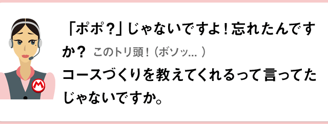 「ポポ？」じゃないですよ！忘れたんですか？このトリ頭！（ボソッ...）コースづくりを教えてくれるって言ってたじゃないですか。
