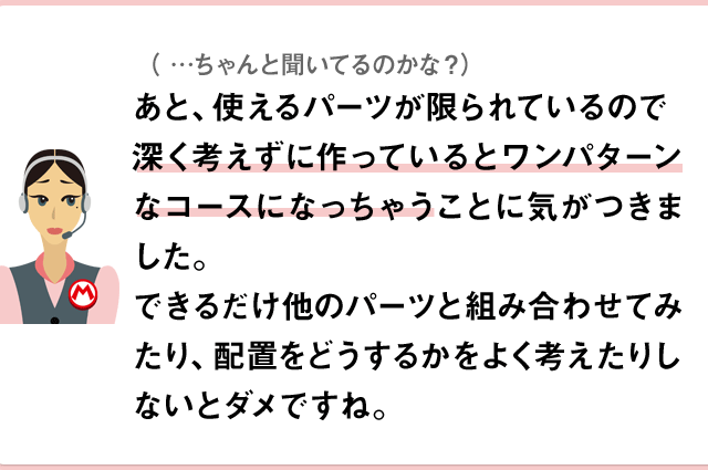（…ちゃんと聞いてるのかな？）あと、使えるパーツが限られているので深く考えずに作っているとワンパターンなコースになっちゃうことに気がつきました。できるだけ他のパーツと組み合わせてみたり、配置をどうするかをよく考えたりしないとダメですね。