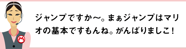 ジャンプですか～。まぁジャンプはマリオの基本ですもんね。がんばりましこ！