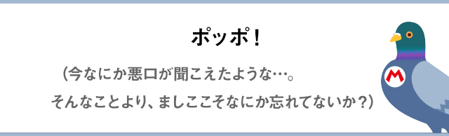 ポッポ！（今なにか悪口が聞こえたような…。そんなことより、ましここそなにか忘れてないか？）