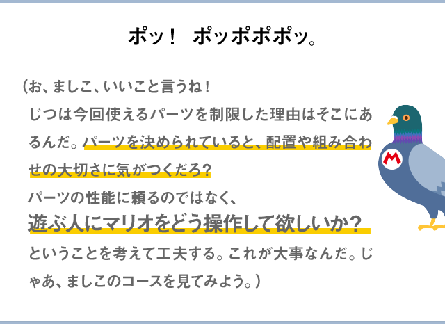 ポッ！ポッポポポッ。（お、ましこ、いいこと言うね！じつは今回使えるパーツを制限した理由はそこにあるんだ。パーツを決められていると、配置や組み合わせの大切さに気がつくだろ？パーツの性能に頼るのではなく、遊ぶ人にマリオをどう操作して欲しいか？ということを考えて工夫する。これが大事なんだ。じゃあ、ましこのコースを見てみよう。）