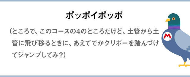 ポッポイポッポ（ところで、このコースの4のところだけど、土管から土管に飛び移るときに、あえてでかクリボーを踏んづけてジャンプしてみ？）